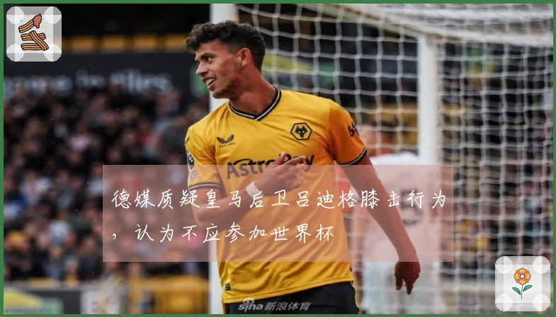 德媒质疑皇马后卫吕迪格膝击行为，认为不应参加世界杯