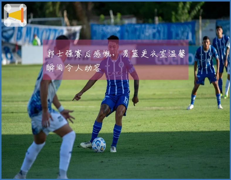 郭士强赛后感慨，男篮更衣室温馨瞬间令人动容