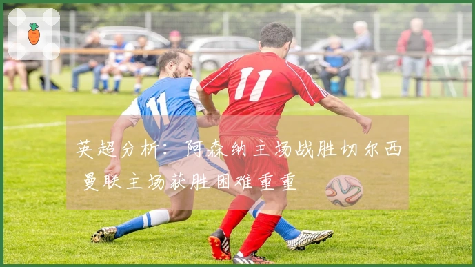 英超分析：阿森纳主场战胜切尔西 曼联主场获胜困难重重