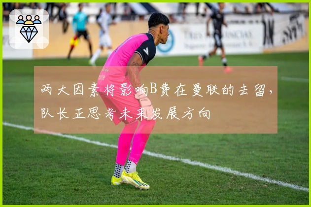 两大因素将影响B费在曼联的去留，队长正思考未来发展方向