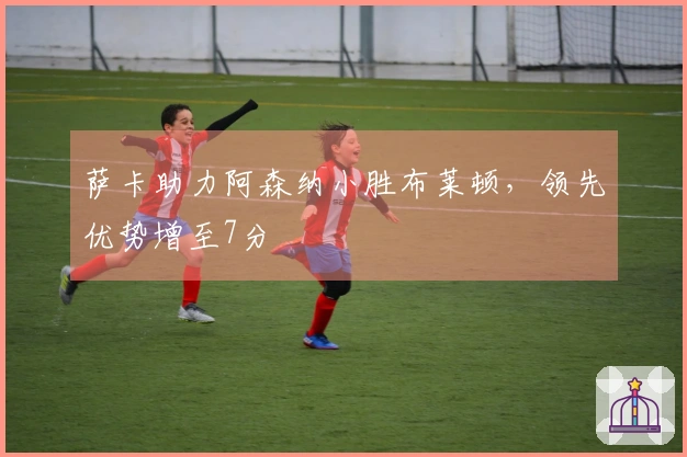 萨卡助力阿森纳小胜布莱顿，领先优势增至7分