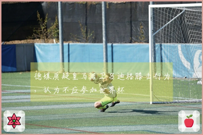 德媒质疑皇马后卫吕迪格膝击行为，认为不应参加世界杯
