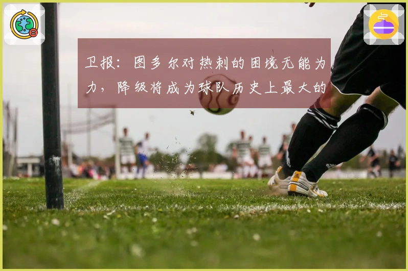 卫报：图多尔对热刺的困境无能为力，降级将成为球队历史上最大的败笔