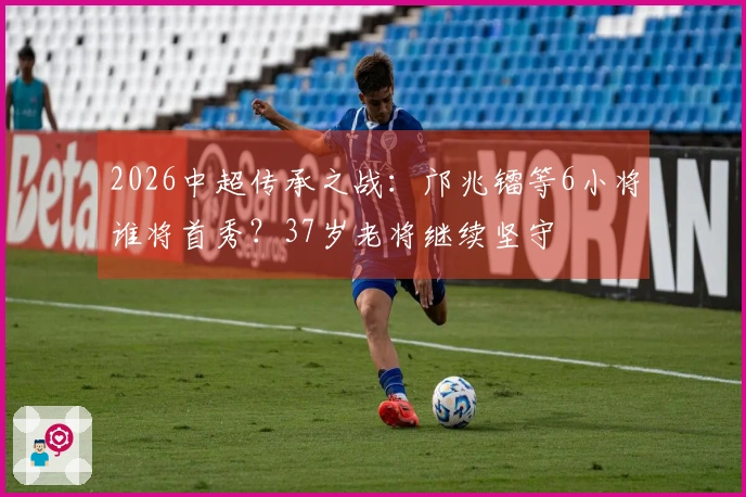2026中超传承之战：邝兆镭等6小将谁将首秀？37岁老将继续坚守
