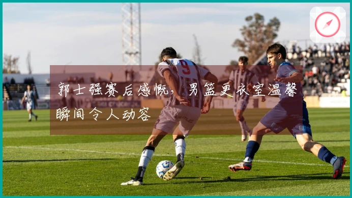 郭士强赛后感慨，男篮更衣室温馨瞬间令人动容