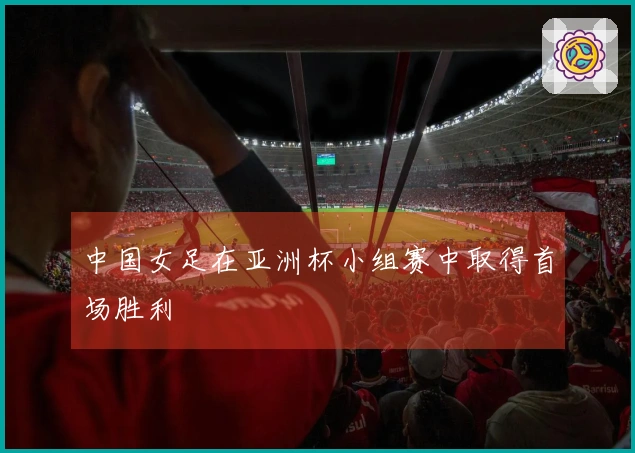 中国女足在亚洲杯小组赛中取得首场胜利