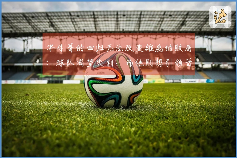 字母哥的回归无法改变雄鹿的败局：球队渴望失利，而他则想引领晋级季后赛