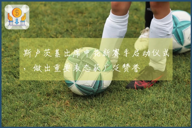 斯卢茨基出席申花新赛季启动仪式，做出重要表态获广泛赞誉