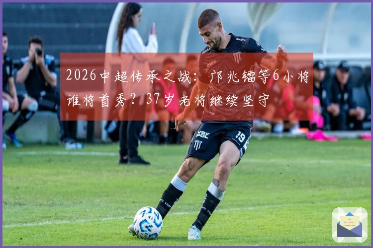 2026中超传承之战：邝兆镭等6小将谁将首秀？37岁老将继续坚守