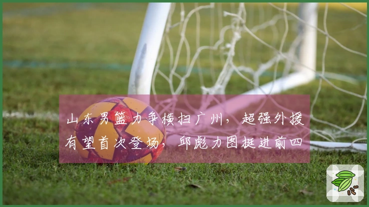 山东男篮力争横扫广州，超强外援有望首次登场，邱彪力图挺进前四！