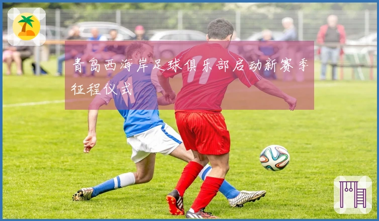 青岛西海岸足球俱乐部启动新赛季征程仪式